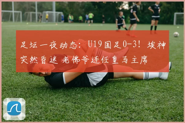 足坛一夜动态：U19国足0-3！埃神突然昏迷 老佛爷连任皇马主席
