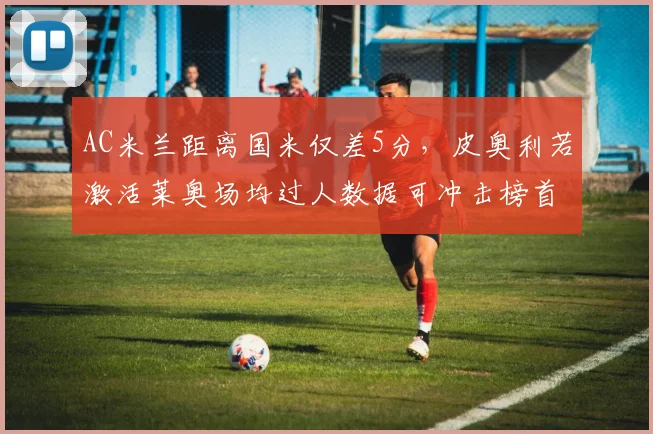 AC米兰距离国米仅差5分，皮奥利若激活莱奥场均过人数据可冲击榜首