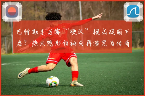 巴特勒季后赛“硬汉”模式提前开启?热火隐形领袖或再演黑马传奇?
